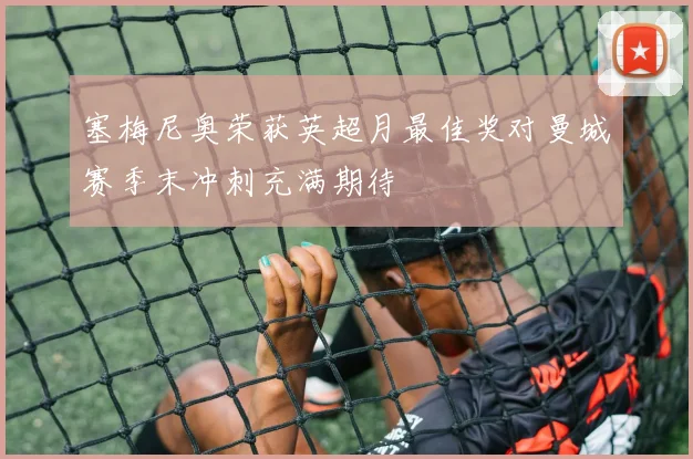 塞梅尼奥荣获英超月最佳奖对曼城赛季末冲刺充满期待