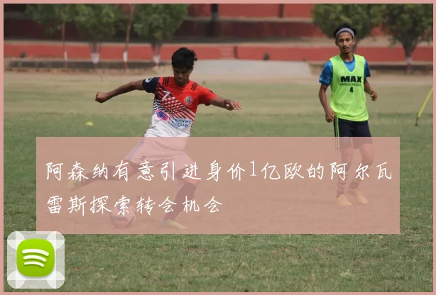 阿森纳有意引进身价1亿欧的阿尔瓦雷斯探索转会机会