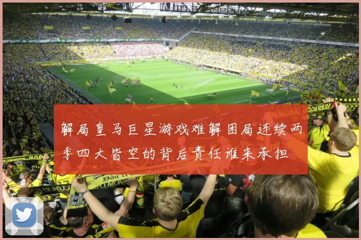 解局皇马巨星游戏难解困局连续两季四大皆空的背后责任谁来承担