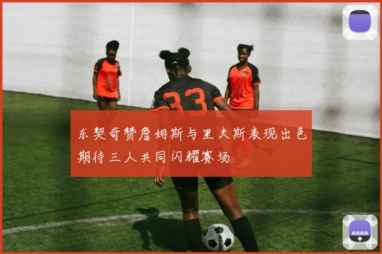 东契奇赞詹姆斯与里夫斯表现出色期待三人共同闪耀赛场