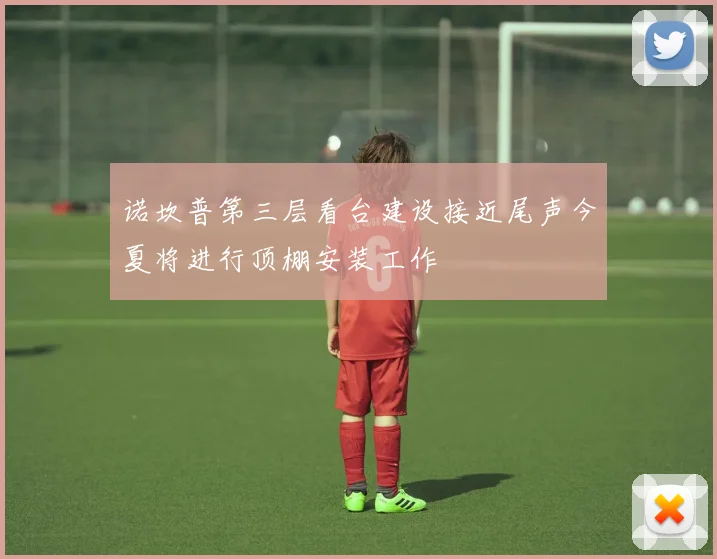 诺坎普第三层看台建设接近尾声今夏将进行顶棚安装工作