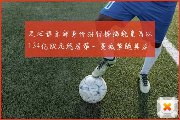 足坛俱乐部身价排行榜揭晓皇马以134亿欧元稳居第一曼城紧随其后