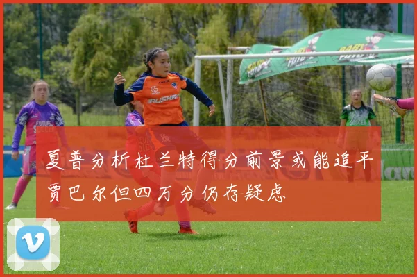 夏普分析杜兰特得分前景或能追平贾巴尔但四万分仍存疑虑