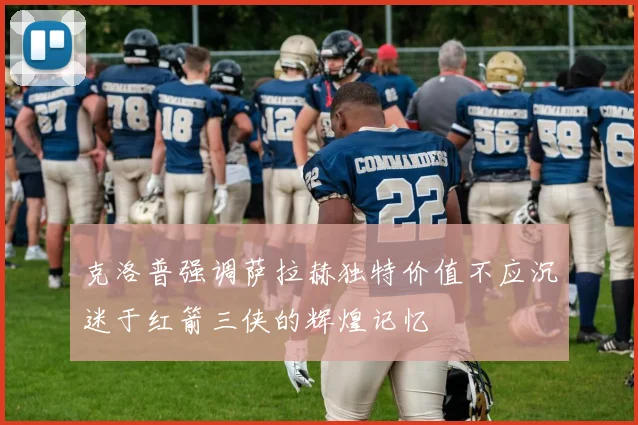克洛普强调萨拉赫独特价值不应沉迷于红箭三侠的辉煌记忆